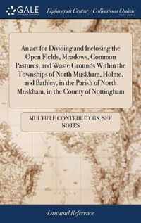 An act for Dividing and Inclosing the Open Fields, Meadows, Common Pastures, and Waste Grounds Within the Townships of North Muskham, Holme, and Bathley, in the Parish of North Muskham, in the County of Nottingham