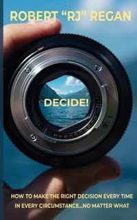 Decide! How to Make the Right Decision Every Time in Every Circumstance No Matter What