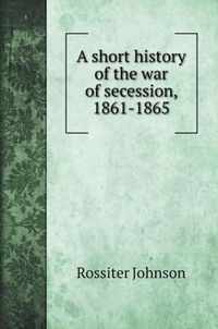 A short history of the war of secession, 1861-1865