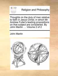 Thoughts on the Duty of Man Relative to Faith in Jesus Christ; In Which Mr. Andrew Fuller's Leading Propositions on That Subject Are Considered. by John Martin. ... Volume 2 of 2