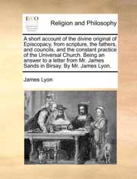 A Short Account of the Divine Original of Episcopacy, from Scripture, the Fathers, and Councils, and the Constant Practice of the Universal Church. Being an Answer to a Letter from Mr. James Sands in Birsay. by Mr. James Lyon.