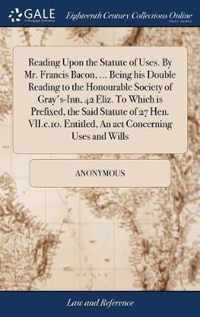 Reading Upon the Statute of Uses. By Mr. Francis Bacon, ... Being his Double Reading to the Honourable Society of Gray's-Inn, 42 Eliz. To Which is Prefixed, the Said Statute of 27 Hen. VII.c.10. Entitled, An act Concerning Uses and Wills