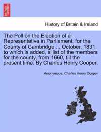 The Poll on the Election of a Representative in Parliament, for the County of Cambridge ... October, 1831; To Which Is Added, a List of the Members for the County, from 1660, Till the Present Time. by Charles Henry Cooper.