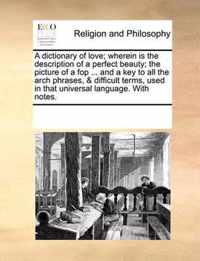 A Dictionary of Love; Wherein Is the Description of a Perfect Beauty; The Picture of a Fop ... and a Key to All the Arch Phrases, & Difficult Terms, Used in That Universal Language. with Notes.