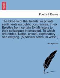 The Groans of the Talents; Or Private Sentiments on Public Occurences. in Six Epistles from Certain Ex-Ministers to Their Colleagues Intercepted. to Which Are Added, Notes, Critical, Explanatory and Edifying. [A Political Satire, in Verse.]