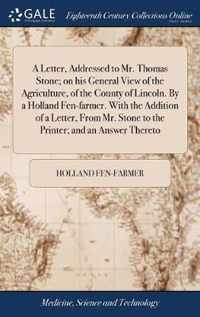 A Letter, Addressed to Mr. Thomas Stone; on his General View of the Agriculture, of the County of Lincoln. By a Holland Fen-farmer. With the Addition of a Letter, From Mr. Stone to the Printer; and an Answer Thereto