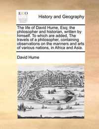 The Life of David Hume, Esq; The Philosopher and Historian, Written by Himself. to Which Are Added, the Travels of a Philosopher, Containing Observations on the Manners and Arts of Various Nations, in Africa and Asia.