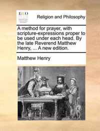 A Method for Prayer, with Scripture-Expressions Proper to Be Used Under Each Head. by the Late Reverend Matthew Henry, ... a New Edition.