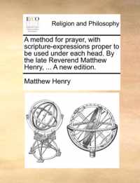 A Method for Prayer, with Scripture-Expressions Proper to Be Used Under Each Head. by the Late Reverend Matthew Henry, ... a New Edition.