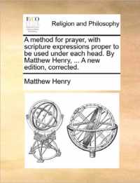 A Method for Prayer, with Scripture Expressions Proper to Be Used Under Each Head. by Matthew Henry, ... a New Edition, Corrected.