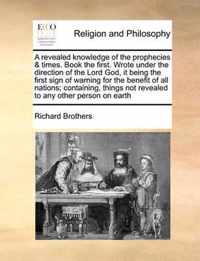 A Revealed Knowledge of the Prophecies & Times. Book the First. Wrote Under the Direction of the Lord God, It Being the First Sign of Warning for the Benefit of All Nations; Containing, Things Not Revealed to Any Other Person on Earth