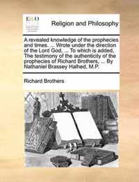 A Revealed Knowledge of the Prophecies and Times. ... Wrote Under the Direction of the Lord God, ... to Which Is Added, the Testimony of the Authenticity of the Prophecies of Richard Brothers, ... by Nathaniel Brassey Halhed, M.P.