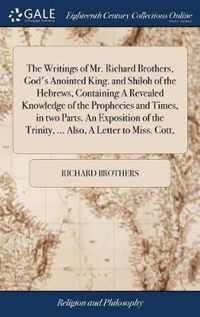 The Writings of Mr. Richard Brothers, God's Anointed King. and Shiloh of the Hebrews, Containing A Revealed Knowledge of the Prophecies and Times, in two Parts. An Exposition of the Trinity, ... Also, A Letter to Miss. Cott,