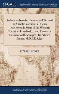 An Inquiry Into the Causes and Effects of the Variolae Vaccinae, a Disease Discovered in Some of the Western Counties of England, ... and Known by the Name of the cow pox. By Edward Jenner, M.D.F.R.S.&c