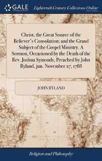 Christ, the Great Source of the Believer's Consolation; and the Grand Subject of the Gospel Ministry. A Sermon, Occasioned by the Death of the Rev. Joshua Symonds, Preached by John Ryland, jun. November 27, 1788