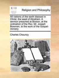 All Nations of the Earth Blessed in Christ, the Seed of Abraham. a Sermon Preached at Boston, at the Ordination of the Rev. Mr. Joseph Bowman, to the Work of the Gospel-Ministry