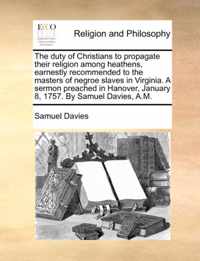 The Duty of Christians to Propagate Their Religion Among Heathens, Earnestly Recommended to the Masters of Negroe Slaves in Virginia. a Sermon Preached in Hanover, January 8, 1757. by Samuel Davies, A.M.