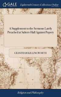 A Supplement to the Sermons Lately Preached at Salters-Hall Against Popery: Containing Just and Useful Remarks on Another Great Corruption Therein Omitted By Grantham Killingworth The Third ed, Corrected