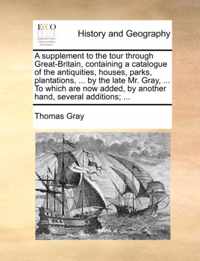 A Supplement to the Tour Through Great-Britain, Containing a Catalogue of the Antiquities, Houses, Parks, Plantations, ... by the Late Mr. Gray, ... to Which Are Now Added, by Another Hand, Several Additions; ...