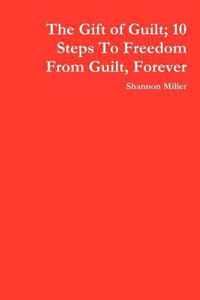 The Gift of Guilt; 10 Steps To Freedom From Guilt, Forever