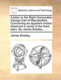 A Letter to the Right Honourable George Earl of Macclesfield. Concerning an Apparent Motion Observed in Some of the Fixed Stars. by James Bradley, ...