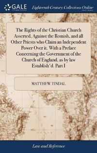 The Rights of the Christian Church Asserted, Against the Romish, and all Other Priests who Claim an Independent Power Over it. With a Preface Concerning the Government of the Church of England, as by law Establish'd. Part I