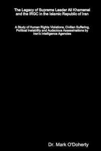 The Legacy of Supreme Leader Ali Khamenei and the IRGC in the Islamic Republic of Iran - A Study of Human Rights Violations, Civilian Suffering, Political Instability and Audacious Assassinations by Iran's Intelligence Agencies