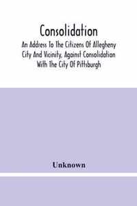 Consolidation, An Address To The Citizens Of Allegheny City And Vicinity, Against Consolidation With The City Of Pittsburgh