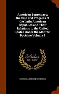 American Supremacy; The Rise and Progress of the Latin American Republics and Their Relations to the United States Under the Monroe Doctrine Volume 2