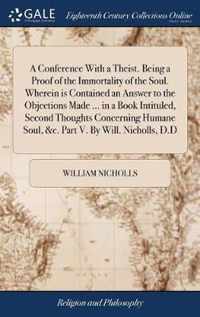 A Conference With a Theist. Being a Proof of the Immortality of the Soul. Wherein is Contained an Answer to the Objections Made ... in a Book Intituled, Second Thoughts Concerning Humane Soul, &c. Part V. By Will. Nicholls, D.D