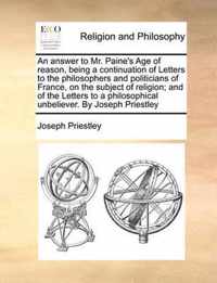 An Answer to Mr. Paine's Age of Reason, Being a Continuation of Letters to the Philosophers and Politicians of France, on the Subject of Religion; And of the Letters to a Philosophical Unbeliever. by Joseph Priestley