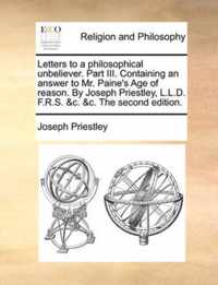 Letters to a Philosophical Unbeliever. Part III. Containing an Answer to Mr. Paine's Age of Reason. by Joseph Priestley, L.L.D. F.R.S. &C. &C. the Second Edition.