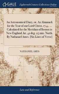 An Astronomical Diary, or, An Almanack for the Year of our Lord Christ, 1744. ... Calculated for the Meridian of Boston in New-England, lat. 42 deg. 25 min. North. By Nathanael Ames. [Six Lines of Verse]