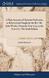 A Plain Account of Christian Perfection, as Believed and Taught by the Rev. Mr. John Wesley, From the Year 1725, to the Year 1777. The Sixth Edition