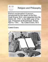 Elisha's Exclamation! a Sermon, Occasioned by the Death of the Rev. Hugh Evans, M.A. Who Departed This Life, March 28, 1781, in the 69th Year of His Age. Preached at Broadmead, Bristol, April 8, 1781, ... by Caleb Evans, M.A.