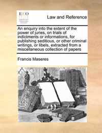 An Enquiry Into the Extent of the Power of Juries, on Trials of Indictments or Informations, for Publishing Seditious, or Other Criminal Writings, or Libels, Extracted from a Miscellaneous Collection of Papers