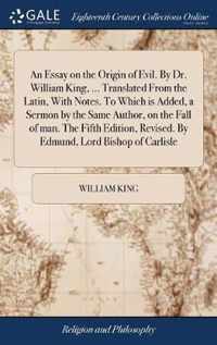 An Essay on the Origin of Evil. By Dr. William King, ... Translated From the Latin, With Notes. To Which is Added, a Sermon by the Same Author, on the Fall of man. The Fifth Edition, Revised. By Edmund, Lord Bishop of Carlisle