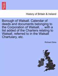 Borough of Walsall. Calendar of Deeds and Documents Belonging to the Corporation of Walsall, ... with a List Added of the Charters Relating to Walsall, Referred to in the Walsall Chartulary, Etc.