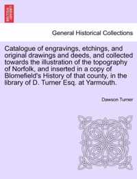 Catalogue of Engravings, Etchings, and Original Drawings and Deeds, and Collected Towards the Illustration of the Topography of Norfolk, and Inserted in a Copy of Blomefield's History of That County, in the Library of D. Turner Esq. at Yarmouth.