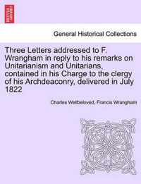 Three Letters Addressed to F. Wrangham in Reply to His Remarks on Unitarianism and Unitarians, Contained in His Charge to the Clergy of His Archdeaconry, Delivered in July 1822