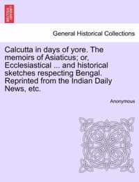 Calcutta in Days of Yore. the Memoirs of Asiaticus; Or, Ecclesiastical ... and Historical Sketches Respecting Bengal. Reprinted from the Indian Daily News, Etc.