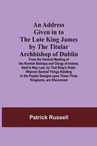 An Address Given in to the Late King James by the Titular Archbishop of Dublin; From the General Meeting of the Romish Bishops and Clergy of Ireland,