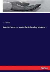 Twelve Sermons, upon the Following Subjects ..