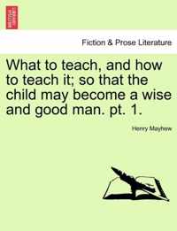 What to Teach, and How to Teach It; So That the Child May Become a Wise and Good Man. PT. 1.