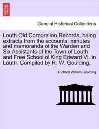 Louth Old Corporation Records, Being Extracts from the Accounts, Minutes and Memoranda of the Warden and Six Assistants of the Town of Louth and Free School of King Edward VI. in Louth. Compiled by R. W. Goulding.