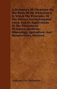 A Dictionary Of Chemistry On The Basis Of Mr. Nicholson's; In Which The Principles Of The Science Are Investigated Anew, And Its Applications To The Phenomena Of Nature, Medicine, Mineralogy, Agriculture, And Manufactures, Detailed.