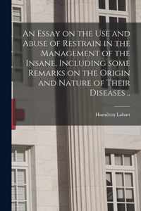 An Essay on the Use and Abuse of Restrain in the Management of the Insane, Including Some Remarks on the Origin and Nature of Their Diseases ..