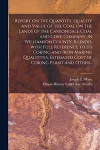 Report on the Quantity, Quality and Value of the Coal on the Lands of the Carbondale Coal and Coke Company, in Williamson County, Illinois, With Full Reference to Its Coking and Iron Making Qualitites, Estimated Cost of Coking Plant and Other...