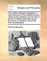 The Mighty Destroyer Displayed, in Some Account of the Dreadful Havock Made by the Mistaken Use as Well as Abuse of Distilled Spirtuous Liquors. by a Lover of Mankind. [Two Lines from Ecclesiastes].