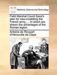 Field Marshal Count Saxe's Plan for New-Modelling the French Army, ... in Which Are Shewn the Advantages of the Roman Legion